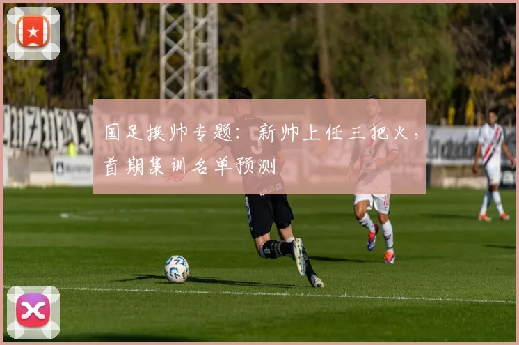 国足换帅专题:新帅上任三把火,首期集训名单预测