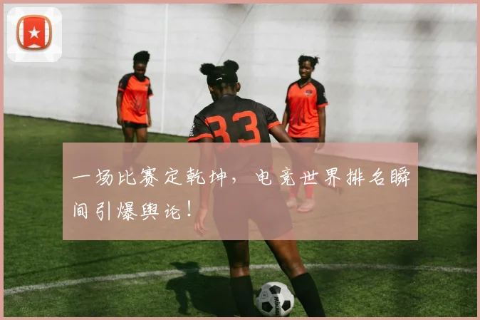 一场比赛定乾坤，电竞世界排名瞬间引爆舆论！