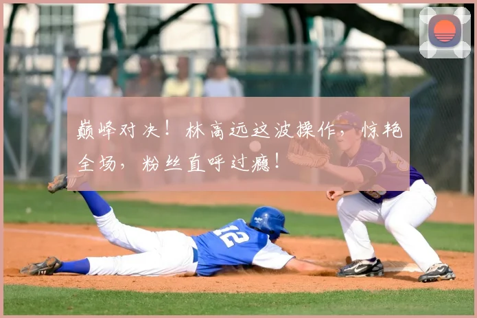 巅峰对决！林高远这波操作，惊艳全场，粉丝直呼过瘾！