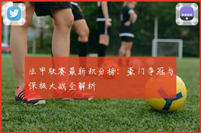 法甲联赛最新积分榜：豪门争冠与保级大战全解析