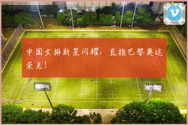 中国女排新星闪耀，直指巴黎奥运荣光！