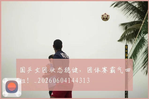 国乒女团状态稳健,团体赛霸气回归!_20260604144313