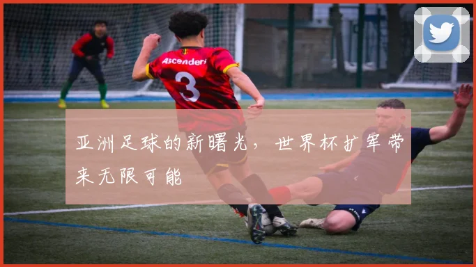 亚洲足球的新曙光，世界杯扩军带来无限可能