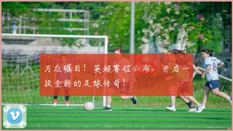 万众瞩目！英超赛程公布，开启一段全新的足球传奇！
