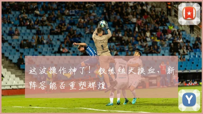这波操作神了!教练组大换血,新阵容能否重塑辉煌