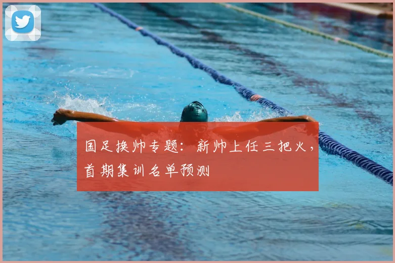 国足换帅专题:新帅上任三把火,首期集训名单预测