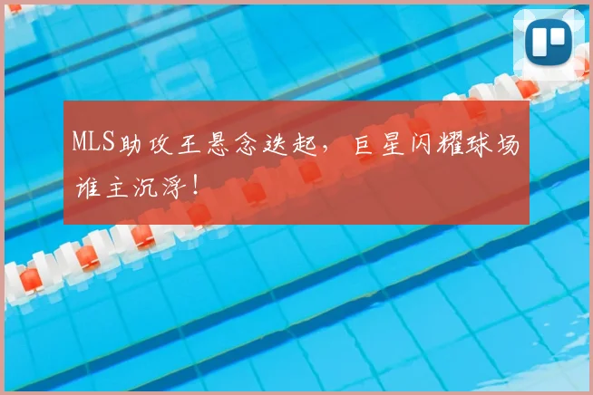 MLS助攻王悬念迭起，巨星闪耀球场谁主沉浮！