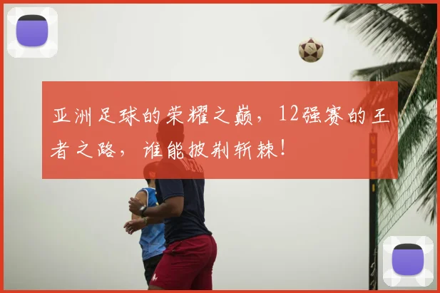亚洲足球的荣耀之巅，12强赛的王者之路，谁能披荆斩棘！