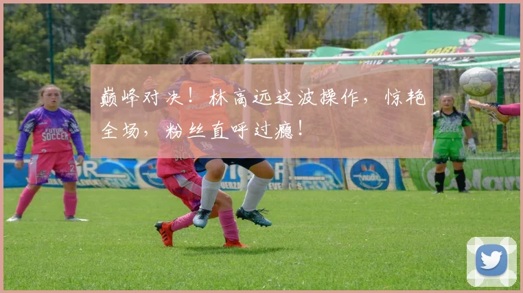 巅峰对决!林高远这波操作,惊艳全场,粉丝直呼过瘾!