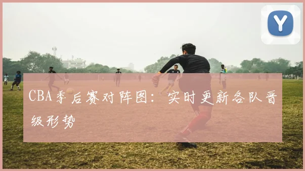 CBA季后赛对阵图:实时更新各队晋级形势