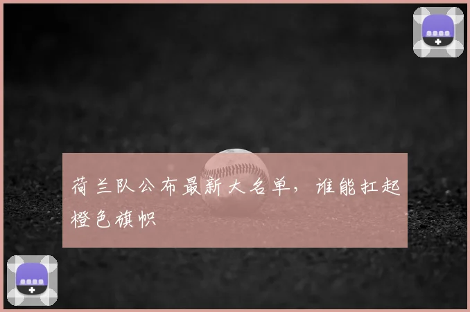 荷兰队公布最新大名单,谁能扛起橙色旗帜